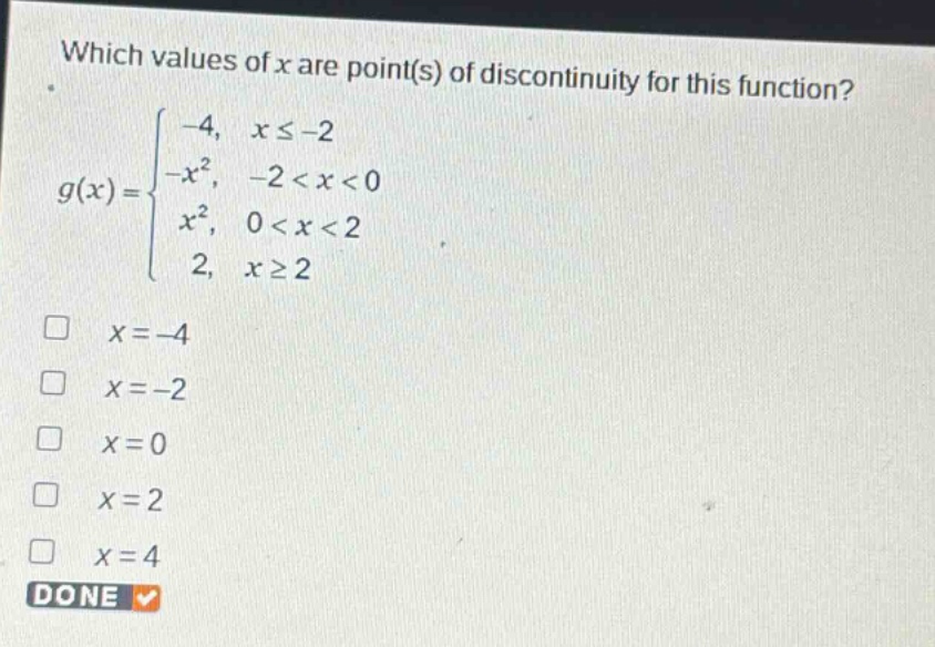 which values of x are point(s) of discontinuity for this function?\ng(x)=\begin{cases}-4, & xleq - 2\\-x^{2}, & -2 < x < 0\\x^{2}, & 0 < x < 2\\2, & xgeq 2end{cases}\n□ (x = - 4)\n□ (x=-2)\n□ (x = 0)\n□ (x = 2)\n□ (x = 4)\ndone