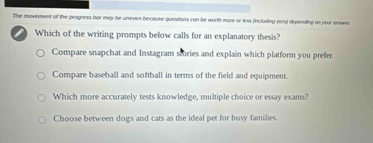 which of the writing prompts below calls for an explanatory thesis?\ncompare snapchat and instagram stories and explain which platform you prefer.\ncompare baseball and softball in terms of the field and equipment.\nwhich more accurately tests knowledge, multiple choice or essay exams?\nchoose between dogs and cats as the ideal pet for busy families.