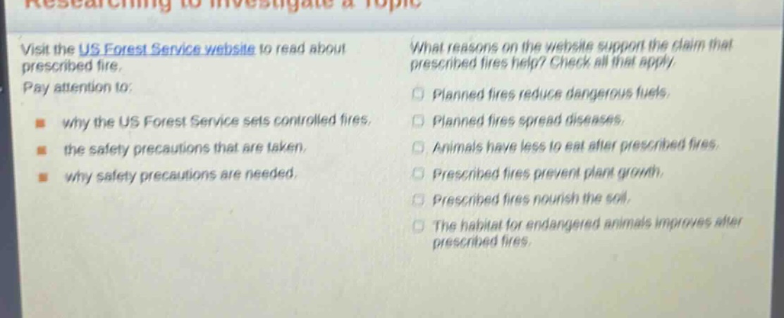 visit the us forest service website to read about prescribed fire. pay attention to: why the us forest service sets controlled fires, the safety precautions that are taken, why safety precautions are needed. what reasons on the website support the claim that prescribed fires help? check all that apply. planned fires reduce dangerous fuels. planned fires spread diseases. animals have less to eat after prescribed fires. prescribed fires prevent plant growth. prescribed fires nourish the soil. the habitat for endangered animals improves after prescribed fires.