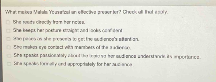 what makes malala yousafzai an effective presenter? check all that apply.\nshe reads directly from her notes.\nshe keeps her posture straight and looks confident.\nshe paces as she presents to get the audiences attention.\nshe makes eye contact with members of the audience.\nshe speaks passionately about the topic so her audience understands its importance.\nshe speaks formally and appropriately for her audience.
