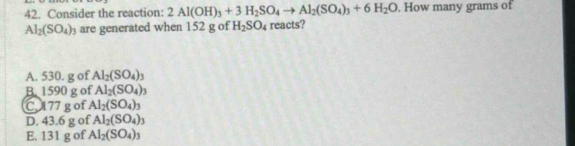 42. consider the reaction: 2 al(oh)₃ + 3 h₂so₄ → al₂(so₄)₃ + 6 h₂o. how many grams of al₂(so₄)₃ are generated when 152 g of h₂so₄ reacts?\na. 530. g of al₂(so₄)₃\nb. 1590 g of al₂(so₄)₃\nc. 177 g of al₂(so₄)₃\nd. 43.6 g of al₂(so₄)₃\ne. 131 g of al₂(so₄)₃