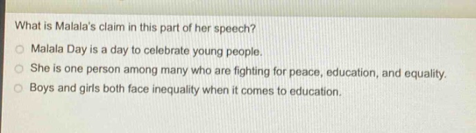 what is malalas claim in this part of her speech?\nmalala day is a day to celebrate young people.\nshe is one person among many who are fighting for peace, education, and equality.\nboys and girls both face inequality when it comes to education.