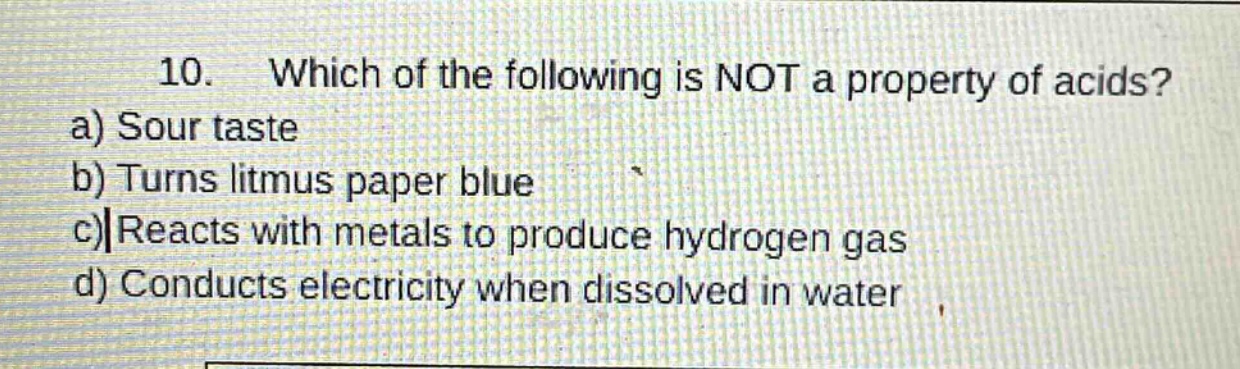 10. which of the following is not a property of acids? a) sour taste b) turns litmus paper blue c) reacts with metals to produce hydrogen gas d) conducts electricity when dissolved in water