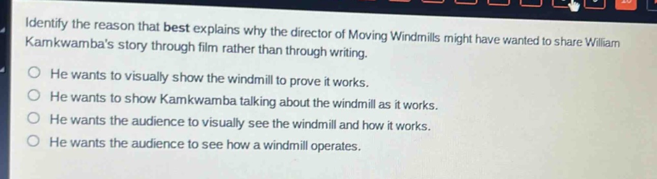 identify the reason that best explains why the director of moving windmills might have wanted to share william kamkwambas story through film rather than through writing.\nhe wants to visually show the windmill to prove it works.\nhe wants to show kamkwamba talking about the windmill as it works.\nhe wants the audience to visually see the windmill and how it works.\nhe wants the audience to see how a windmill operates.