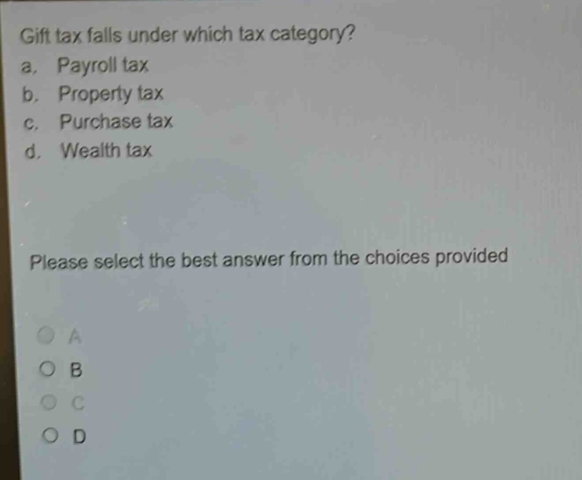 gift tax falls under which tax category?\na. payroll tax\nb. property tax\nc. purchase tax\nd. wealth tax\nplease select the best answer from the choices provided