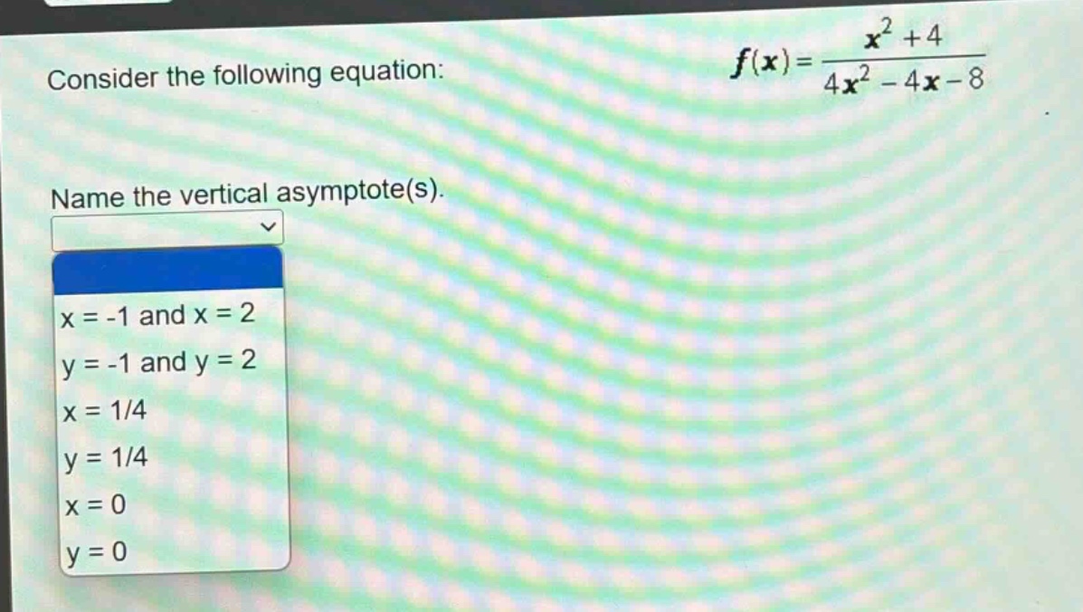 consider the following equation: $f(x)=\frac{x^{2}+4}{4x^{2}-4x - 8}$. name the vertical asymptote(s). x = -1 and x = 2 y = -1 and y = 2 x = 1/4 y = 1/4 x = 0 y = 0