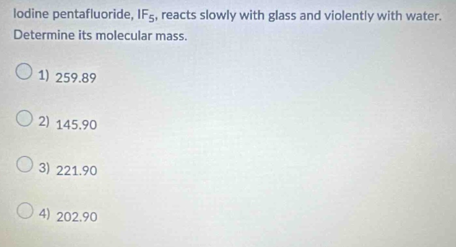 iodine pentafluoride, $if_5$, reacts slowly with glass and violently with water. determine its molecular mass.\n1) 259.89\n2) 145.90\n3) 221.90\n4) 202.90