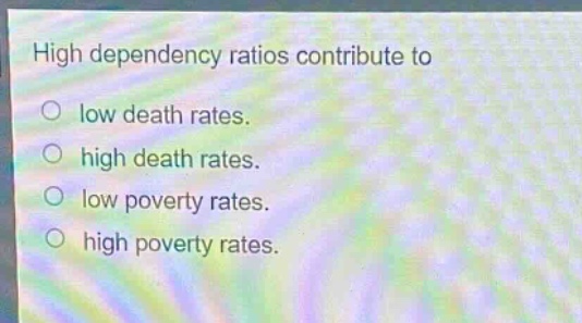 high dependency ratios contribute to\n○ low death rates.\n○ high death rates.\n○ low poverty rates.\n○ high poverty rates.