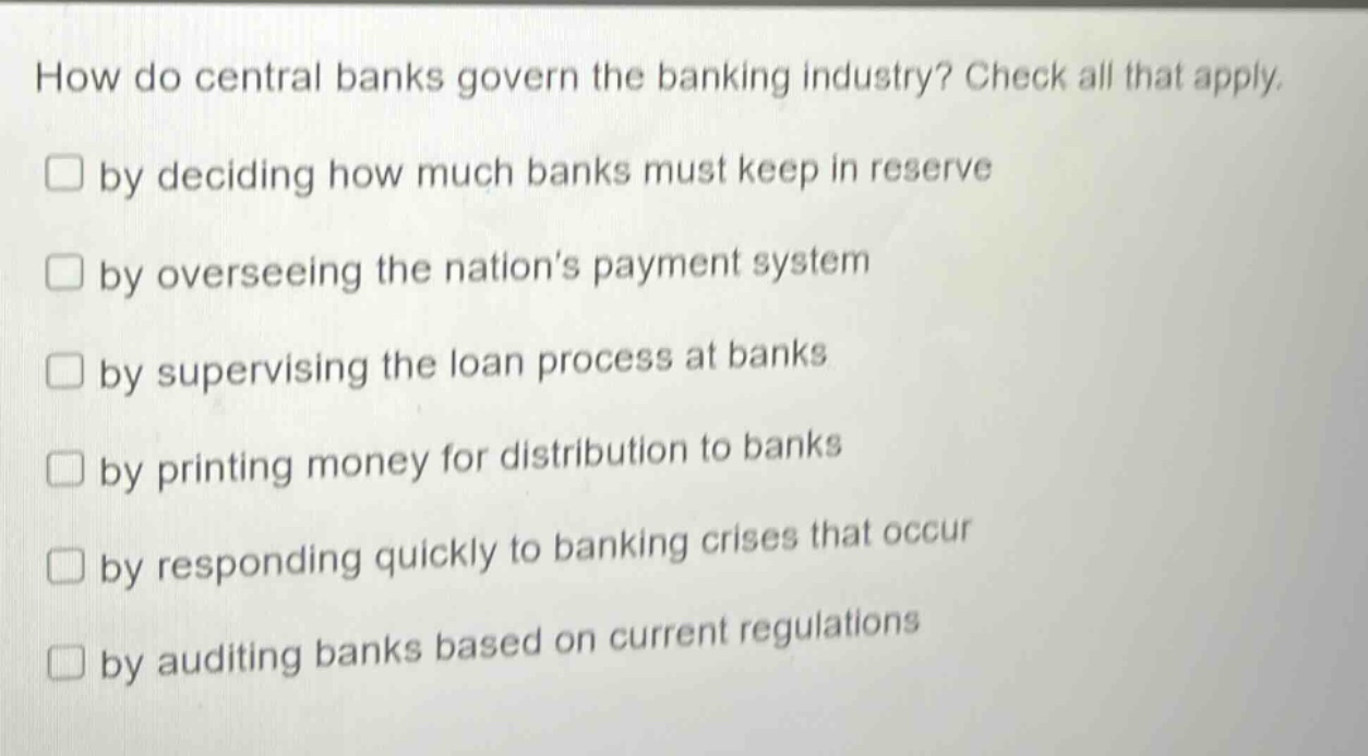 how do central banks govern the banking industry? check all that apply. by deciding how much banks must keep in reserve by overseeing the nation’s payment system by supervising the loan process at banks by printing money for distribution to banks by responding quickly to banking crises that occur by auditing banks based on current regulations
