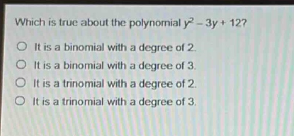 which is true about the polynomial $y^{2}-3y + 12$?\nit is a binomial with a degree of 2.\nit is a binomial with a degree of 3.\nit is a trinomial with a degree of 2.\nit is a trinomial with a degree of 3.