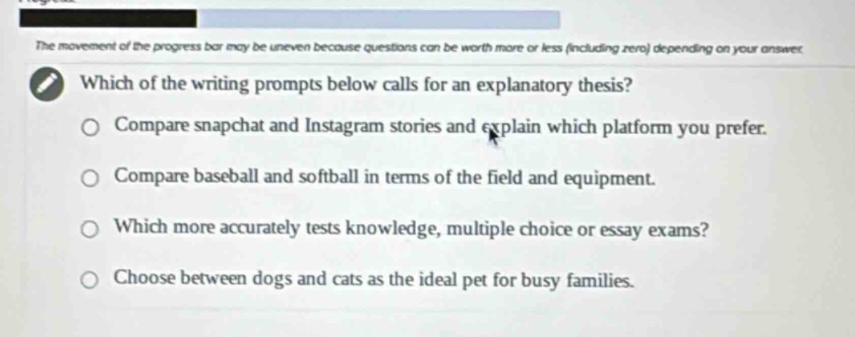 the movement of the progress bar may be uneven because questions can be worth more or less (including zero) depending on your answer. which of the writing prompts below calls for an explanatory thesis? compare snapchat and instagram stories and explain which platform you prefer. compare baseball and softball in terms of the field and equipment. which more accurately tests knowledge, multiple choice or essay exams? choose between dogs and cats as the ideal pet for busy families.