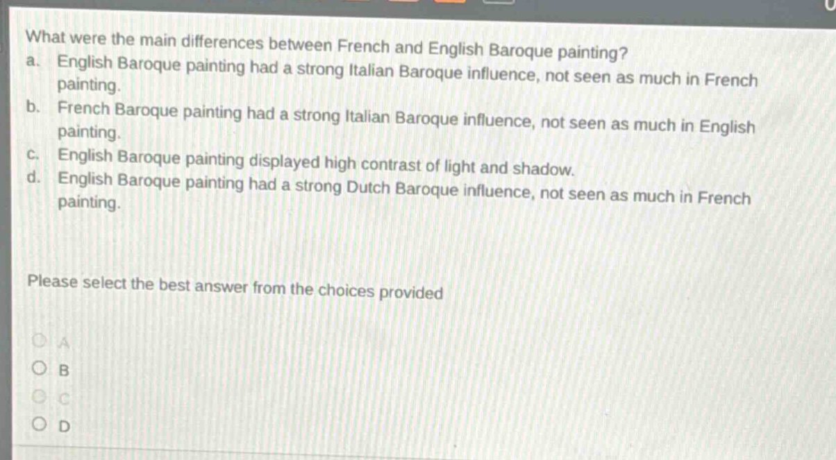 what were the main differences between french and english baroque painting?\na. english baroque painting had a strong italian baroque influence, not seen as much in french painting.\nb. french baroque painting had a strong italian baroque influence, not seen as much in english painting.\nc. english baroque painting displayed high contrast of light and shadow.\nd. english baroque painting had a strong dutch baroque influence, not seen as much in french painting.\nplease select the best answer from the choices provided\na\nb\nc\nd