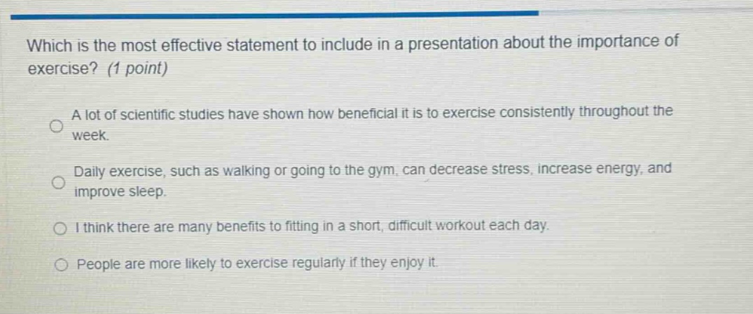 which is the most effective statement to include in a presentation about the importance of exercise? (1 point)\na lot of scientific studies have shown how beneficial it is to exercise consistently throughout the week.\ndaily exercise, such as walking or going to the gym, can decrease stress, increase energy, and improve sleep.\ni think there are many benefits to fitting in a short, difficult workout each day.\npeople are more likely to exercise regularly if they enjoy it.