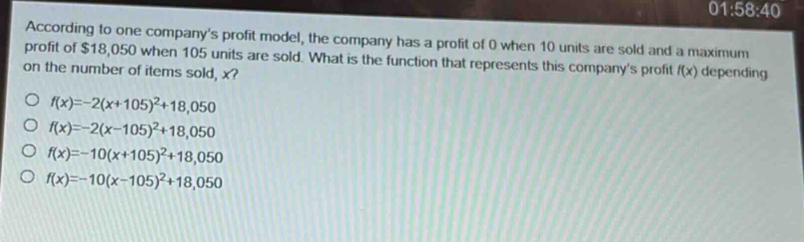 according to one companys profit model, the company has a profit of 0 when 10 units are sold and a maximum profit of $18,050 when 105 units are sold. what is the function that represents this companys profit $f(x)$ depending on the number of items sold, $x$?\n$f(x)=-2(x + 105)^2+18,050$\n$f(x)=-2(x - 105)^2+18,050$\n$f(x)=-10(x + 105)^2+18,050$\n$f(x)=-10(x - 105)^2+18,050$