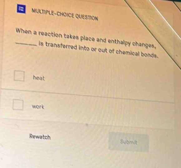 multiple - choice question\nwhen a reaction takes place and enthalpy changes, ____ is transferred into or out of chemical bonds.\nheat\nwork\nrewatch\nsubmit