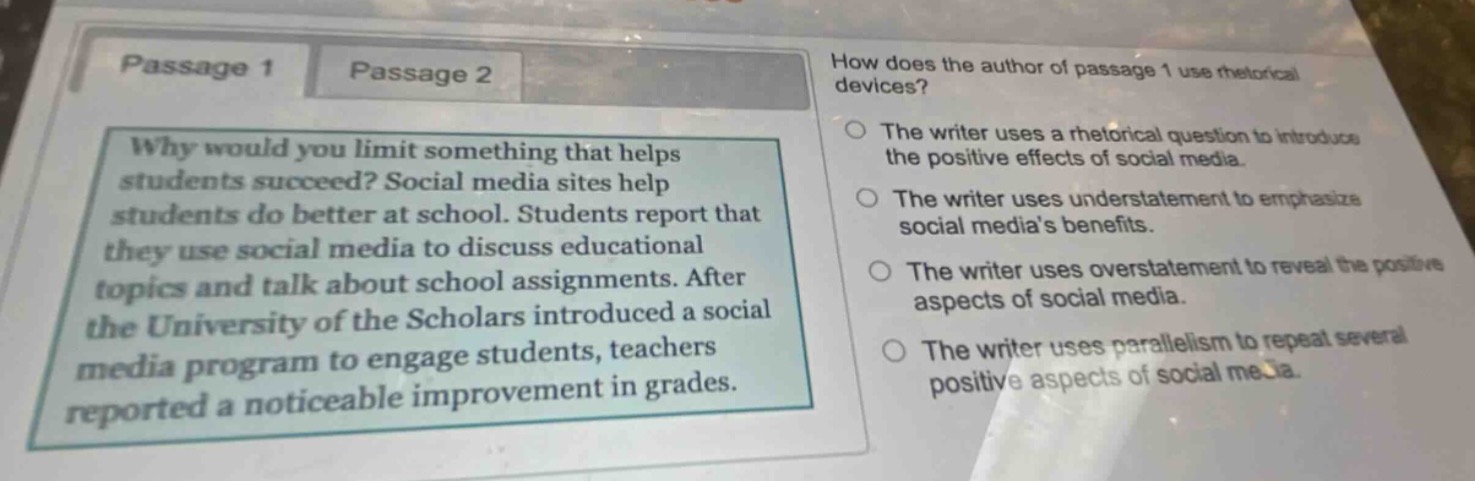 passage 1 passage 2 how does the author of passage 1 use rhetorical devices? why would you limit something that helps students succeed? social media sites help students do better at school. students report that they use social media to discuss educational topics and talk about school assignments. after the university of the scholars introduced a social media program to engage students, teachers reported a noticeable improvement in grades. the writer uses a rhetorical question to introduce the positive effects of social media. the writer uses understatement to emphasize social media’s benefits. the writer uses overstatement to reveal the positive aspects of social media. the writer uses parallelism to repeat several positive aspects of social media.