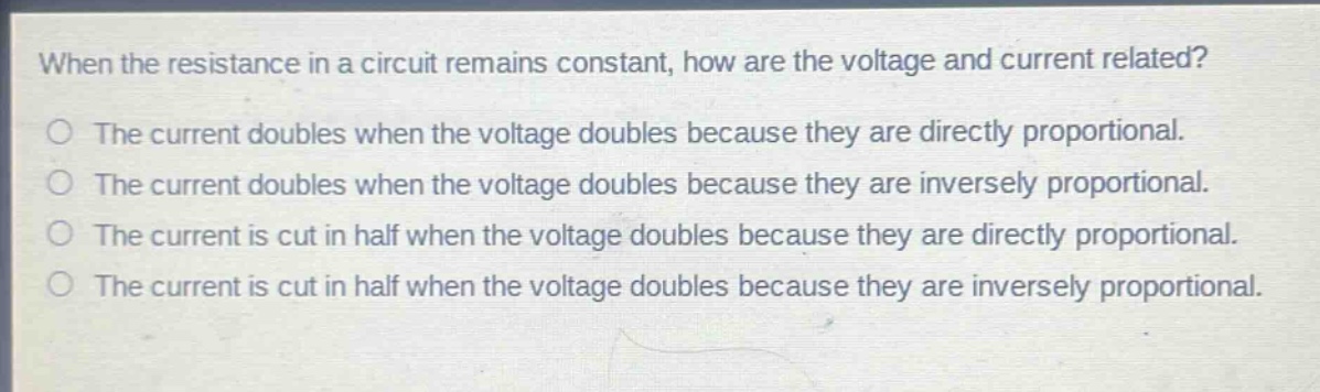 when the resistance in a circuit remains constant, how are the voltage and current related?\nthe current doubles when the voltage doubles because they are directly proportional.\nthe current doubles when the voltage doubles because they are inversely proportional.\nthe current is cut in half when the voltage doubles because they are directly proportional.\nthe current is cut in half when the voltage doubles because they are inversely proportional.
