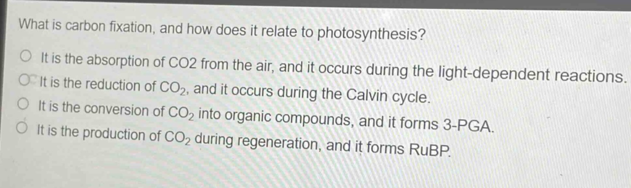 what is carbon fixation, and how does it relate to photosynthesis?\no it is the absorption of co2 from the air, and it occurs during the light - dependent reactions.\no it is the reduction of co2, and it occurs during the calvin cycle.\no it is the conversion of co2 into organic compounds, and it forms 3 - pga.\no it is the production of co2 during regeneration, and it forms rubp.