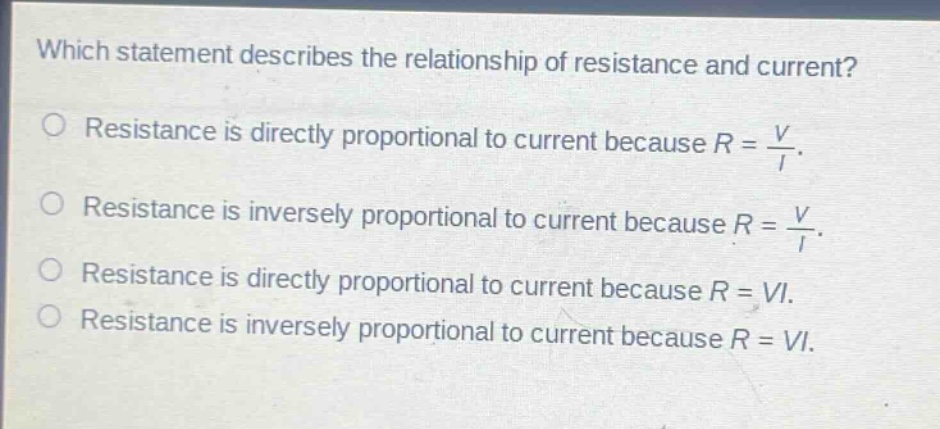 which statement describes the relationship of resistance and current?\nresistance is directly proportional to current because $r = \\frac{v}{i}$.\nresistance is inversely proportional to current because $r = \\frac{v}{i}$.\nresistance is directly proportional to current because $r = vi$.\nresistance is inversely proportional to current because $r = vi$.