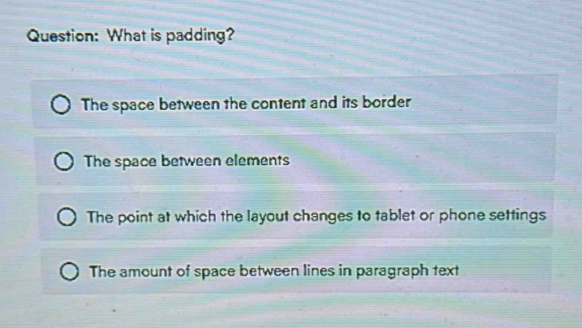 question: what is padding?\nthe space between the content and its border\nthe space between elements\nthe point at which the layout changes to tablet or phone settings\nthe amount of space between lines in paragraph text