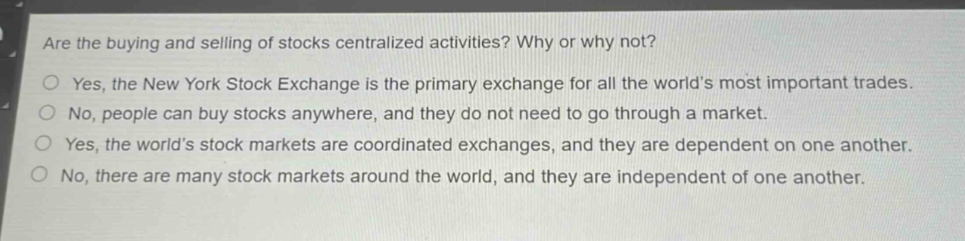 are the buying and selling of stocks centralized activities? why or why not?\nyes, the new york stock exchange is the primary exchange for all the world’s most important trades.\nno, people can buy stocks anywhere, and they do not need to go through a market.\nyes, the world’s stock markets are coordinated exchanges, and they are dependent on one another.\nno, there are many stock markets around the world, and they are independent of one another.