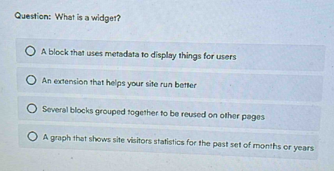 question: what is a widget?\na block that uses metadata to display things for users\nan extension that helps your site run better\nseveral blocks grouped together to be reused on other pages\na graph that shows site visitors statistics for the past set of months or years