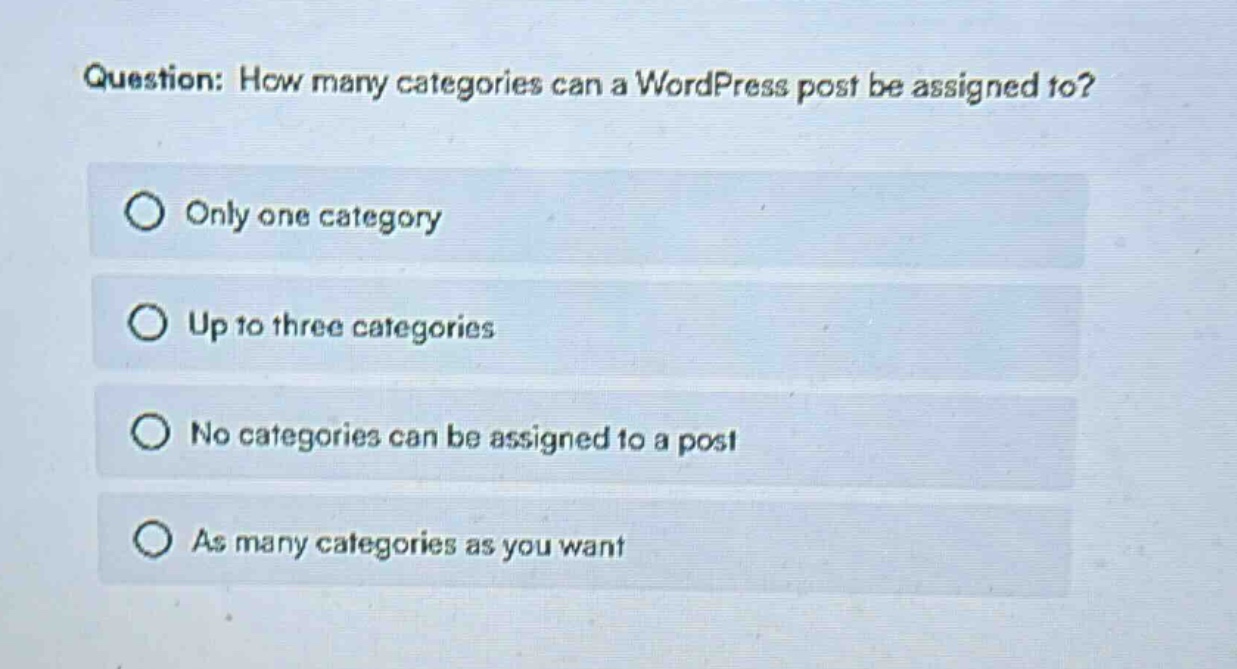 question: how many categories can a wordpress post be assigned to?\nonly one category\nup to three categories\nno categories can be assigned to a post\nas many categories as you want