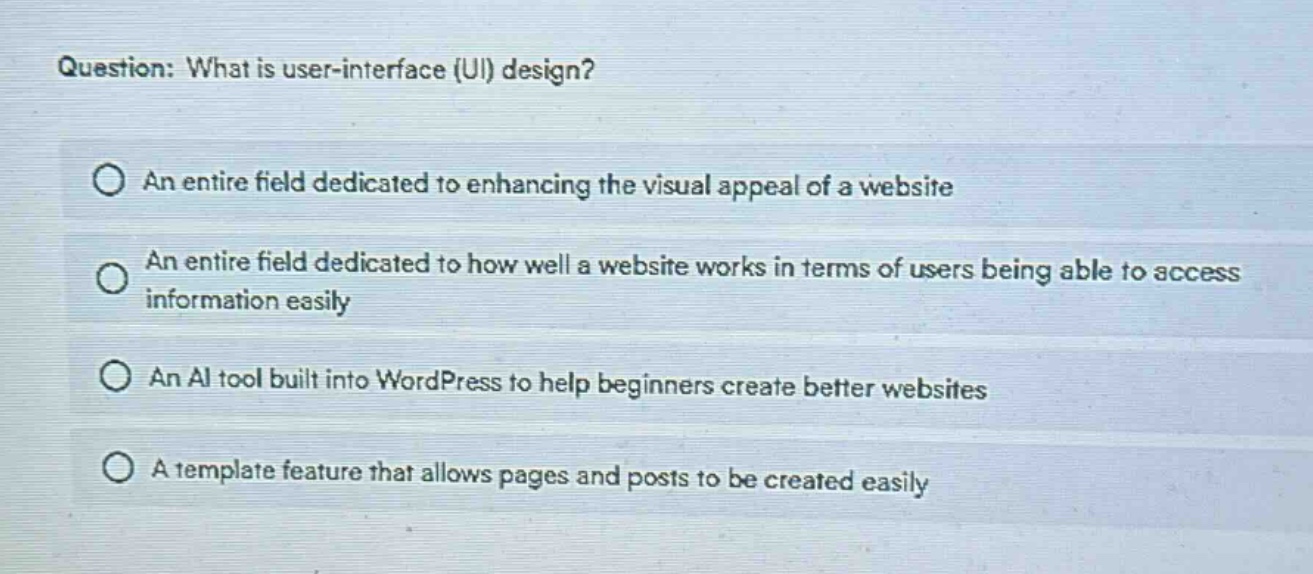 question: what is user - interface (ui) design?\nan entire field dedicated to enhancing the visual appeal of a website\nan entire field dedicated to how well a website works in terms of users being able to access information easily\nan ai tool built into wordpress to help beginners create better websites\na template feature that allows pages and posts to be created easily