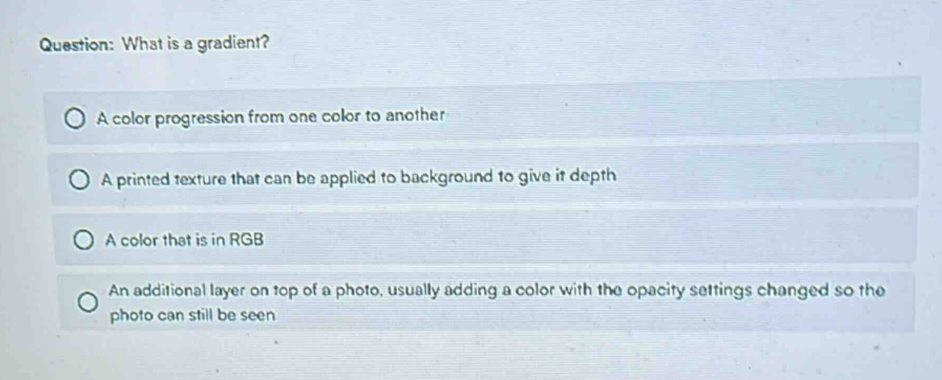 question: what is a gradient?\na color progression from one color to another\na printed texture that can be applied to background to give it depth\na color that is in rgb\nan additional layer on top of a photo, usually adding a color with the opacity settings changed so the photo can still be seen