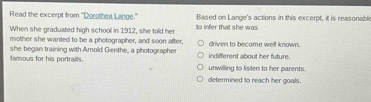 read the excerpt from \dorothea lange.\ when she graduated high school in 1912, she told her mother she wanted to be a photographer, and soon after, she began training with arnold genthe, a photographer famous for his portraits. based on langes actions in this excerpt, it is reasonable to infer that she was ○ driven to become well known. ○ indifferent about her future. ○ unwilling to listen to her parents. ○ determined to reach her goals.