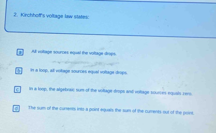 2. kirchhoffs voltage law states:\na all voltage sources equal the voltage drops.\nb in a loop, all voltage sources equal voltage drops.\nc in a loop, the algebraic sum of the voltage drops and voltage sources equals zero.\nd the sum of the currents into a point equals the sum of the currents out of the point.