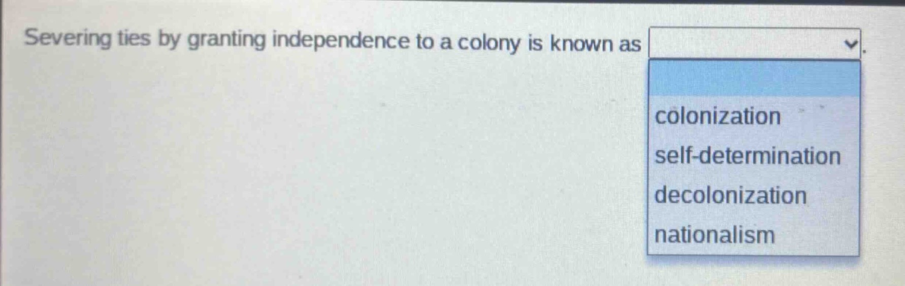 severing ties by granting independence to a colony is known as\ncolonization\nself - determination\ndecolonization\nnationalism