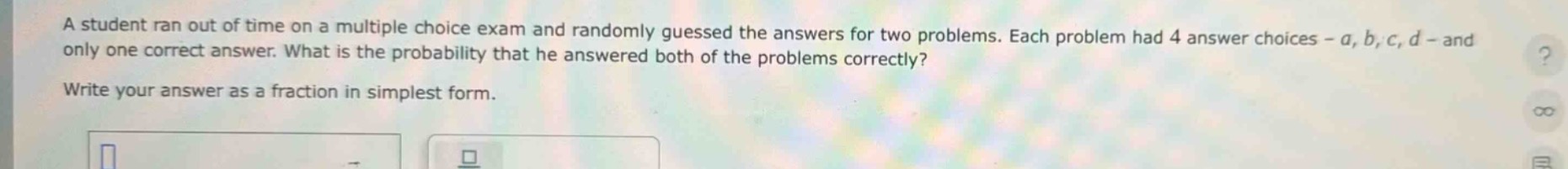 a student ran out of time on a multiple - choice exam and randomly guessed the answers for two problems. each problem had 4 answer choices - a, b, c, d - and only one correct answer. what is the probability that he answered both of the problems correctly? write your answer as a fraction in simplest form.