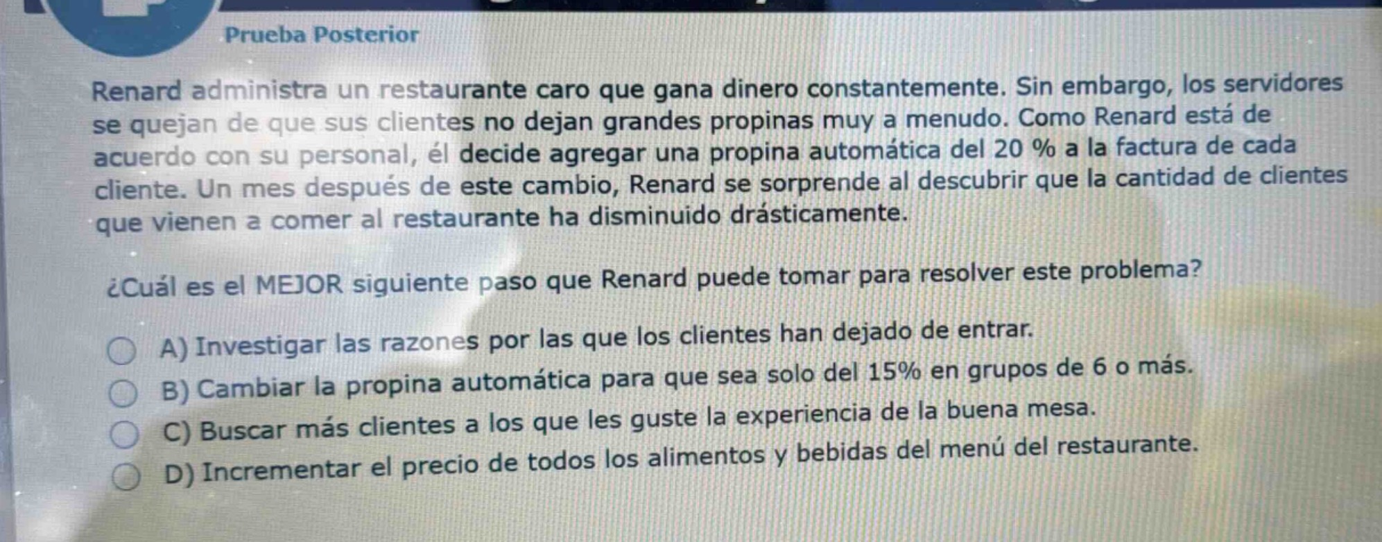 prueba posterior\nrenard administra un restaurante caro que gana dinero constantemente. sin embargo, los servidores se quejan de que sus clientes no dejan grandes propinas muy a menudo. como renard está de acuerdo con su personal, él decide agregar una propina automática del 20 % a la factura de cada cliente. un mes después de este cambio, renard se sorprende al descubrir que la cantidad de clientes que vienen a comer al restaurante ha disminuido drásticamente.\n¿cuál es el mejor siguiente paso que renard puede tomar para resolver este problema?\na) investigar las razones por las que los clientes han dejado de entrar.\nb) cambiar la propina automática para que sea solo del 15% en grupos de 6 o más.\nc) buscar más clientes a los que les guste la experiencia de la buena mesa.\nd) incrementar el precio de todos los alimentos y bebidas del menú del restaurante.