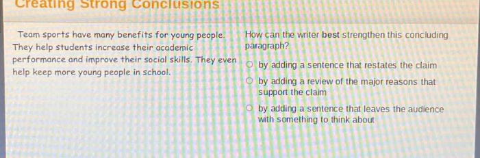 creating strong conclusions\nteam sports have many benefits for young people. they help students increase their academic performance and improve their social skills. they even help keep more young people in school.\nhow can the writer best strengthen this concluding paragraph?\nby adding a sentence that restates the claim\nby adding a review of the major reasons that support the claim\nby adding a sentence that leaves the audience with something to think about
