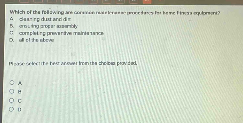 which of the following are common maintenance procedures for home fitness equipment? a. cleaning dust and dirt b. ensuring proper assembly c. completing preventive maintenance d. all of the above please select the best answer from the choices provided. o a o b o c o d