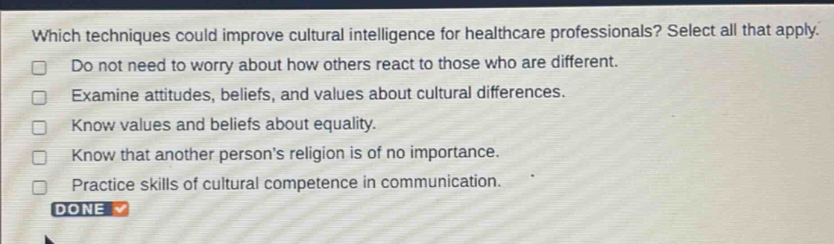 which techniques could improve cultural intelligence for healthcare professionals? select all that apply. do not need to worry about how others react to those who are different. examine attitudes, beliefs, and values about cultural differences. know values and beliefs about equality. know that another persons religion is of no importance. practice skills of cultural competence in communication. done