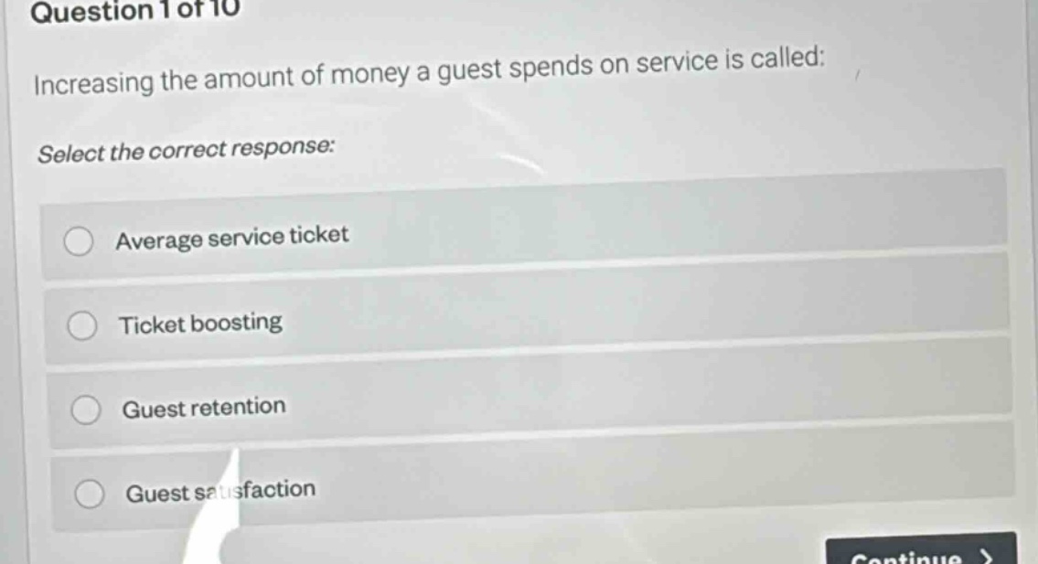 question 1 of 10\nincreasing the amount of money a guest spends on service is called:\nselect the correct response:\naverage service ticket\nticket boosting\nguest retention\nguest satisfaction
