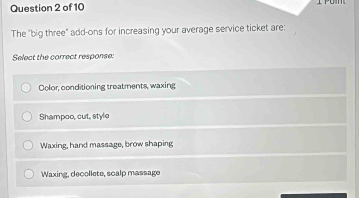 question 2 of 10\nthe \big three\ add - ons for increasing your average service ticket are:\nselect the correct response:\ncolor, conditioning treatments, waxing\nshampoo, cut, style\nwaxing, hand massage, brow shaping\nwaxing, decollete, scalp massage