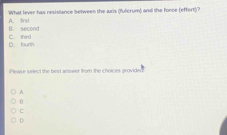 what lever has resistance between the axis (fulcrum) and the force (effort)?\na. first\nb. second\nc. third\nd. fourth\nplease select the best answer from the choices provided.