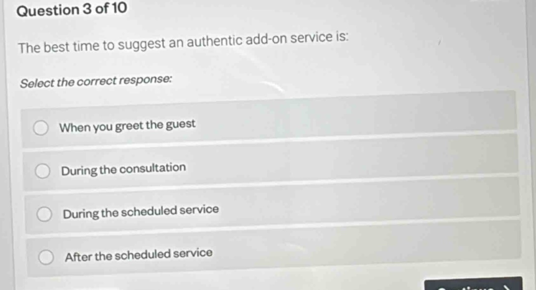 question 3 of 10\nthe best time to suggest an authentic add - on service is:\nselect the correct response:\nwhen you greet the guest\nduring the consultation\nduring the scheduled service\nafter the scheduled service