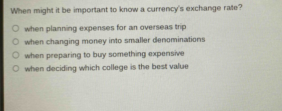 when might it be important to know a currencys exchange rate?\n○ when planning expenses for an overseas trip\n○ when changing money into smaller denominations\n○ when preparing to buy something expensive\n○ when deciding which college is the best value
