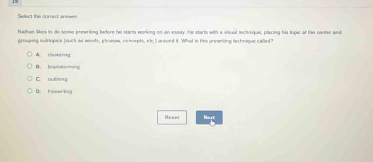 select the correct answer.\nnathan likes to do some prewriting before he starts working on an essay. he starts with a visual technique, placing his topic at the center and grouping subtopics (such as words, phrases, concepts, etc.) around it. what is this prewriting technique called?\na. clustering\nb. brainstorming\nc. outlining\nd. freewriting