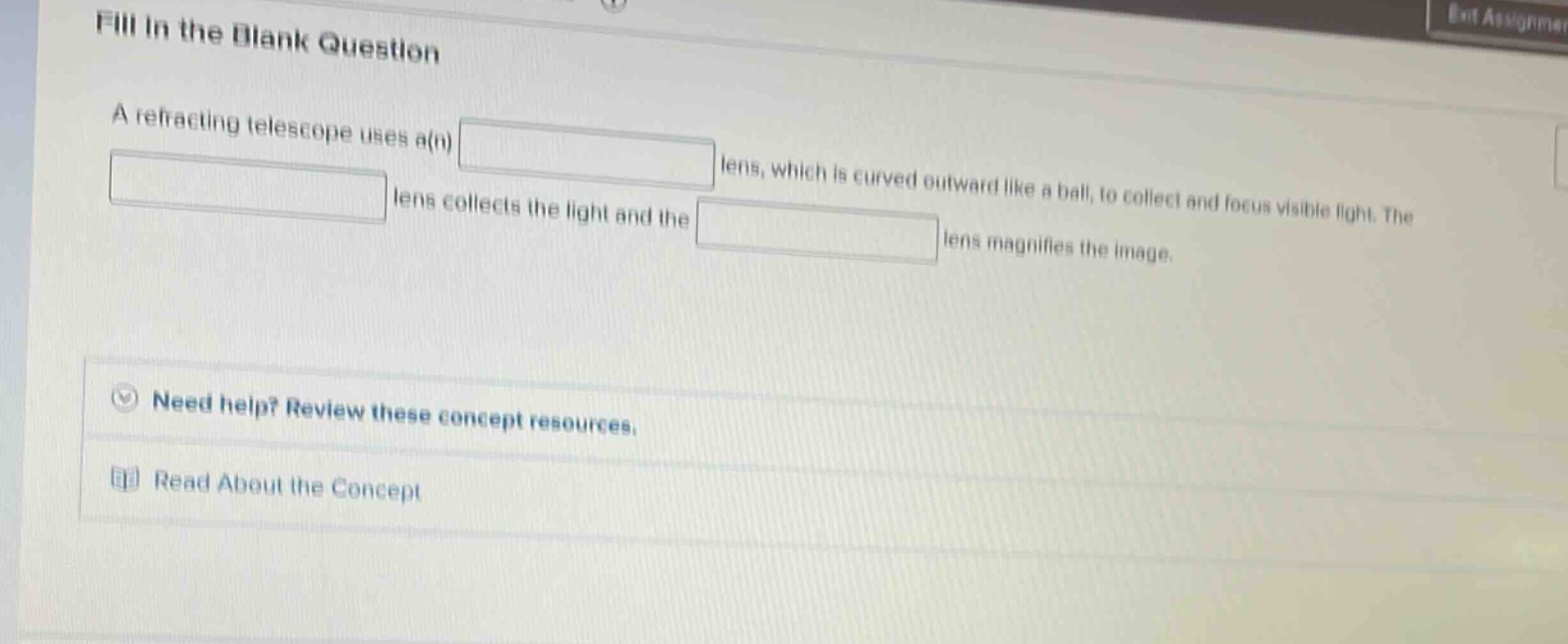 fill in the blank question\na refracting telescope uses a(n) blank lens, which is curved outward like a ball, to collect and focus visible light. the blank lens collects the light and the blank lens magnifies the image.\nneed help? review these concept resources.\nread about the concept