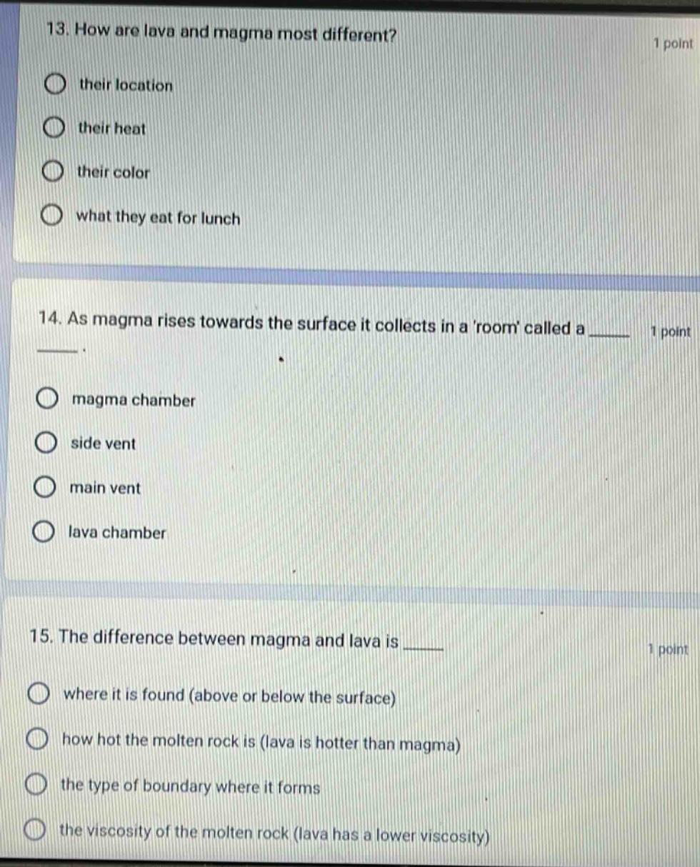 13. how are lava and magma most different? 1 point their location their heat their color what they eat for lunch 14. as magma rises towards the surface it collects in a room called a ____ 1 point magma chamber side vent main vent lava chamber 15. the difference between magma and lava is ____ 1 point where it is found (above or below the surface) how hot the molten rock is (lava is hotter than magma) the type of boundary where it forms the viscosity of the molten rock (lava has a lower viscosity)