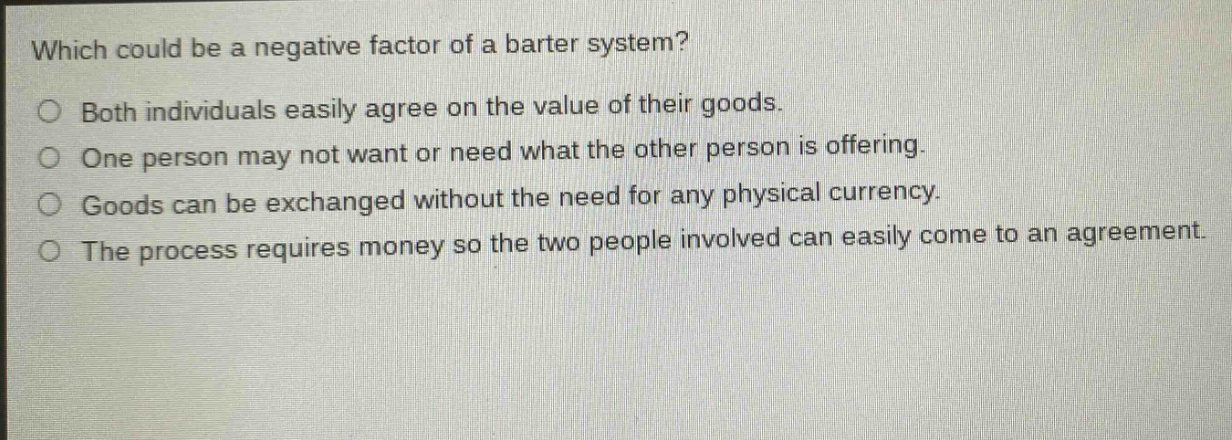 which could be a negative factor of a barter system?\n○ both individuals easily agree on the value of their goods.\n○ one person may not want or need what the other person is offering.\n○ goods can be exchanged without the need for any physical currency.\n○ the process requires money so the two people involved can easily come to an agreement.