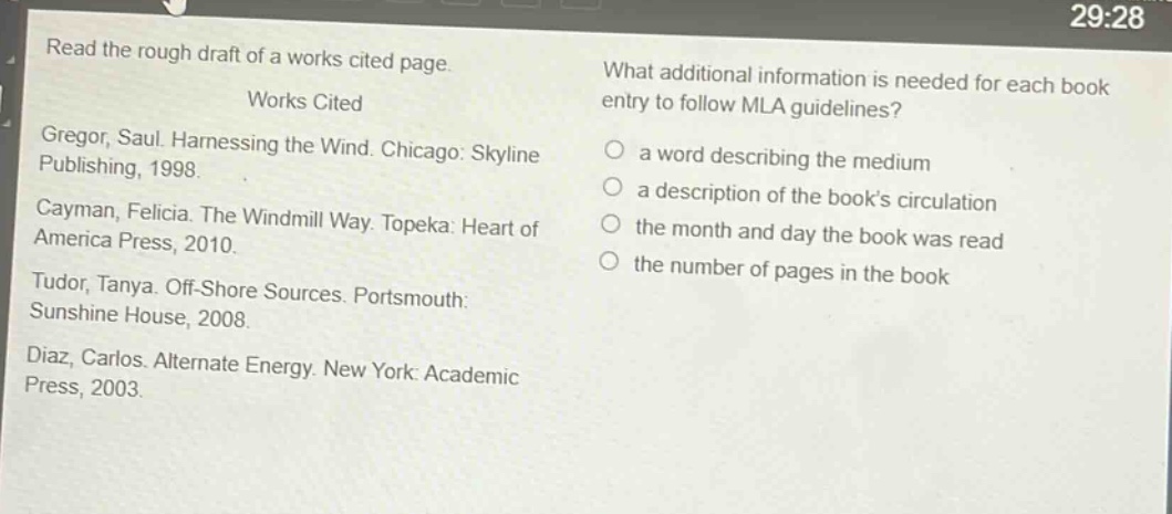 read the rough draft of a works cited page. works cited gregor, saul. harnessing the wind. chicago: skyline publishing, 1998. cayman, felicia. the windmill way. topeka: heart of america press, 2010. tudor, tanya. off - shore sources. portsmouth: sunshine house, 2008. diaz, carlos. alternate energy. new york: academic press, 2003. what additional information is needed for each book entry to follow mla guidelines? a word describing the medium a description of the book’s circulation the month and day the book was read the number of pages in the book