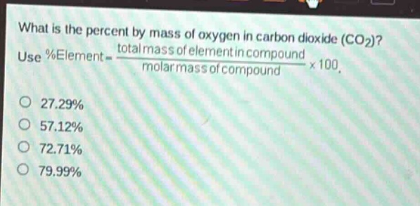 what is the percent by mass of oxygen in carbon dioxide (co₂)? use %element = \\frac{total mass of element in compound}{molar mass of compound}×100. 27.29% 57.12% 72.71% 79.99%