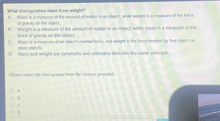what distinguishes mass from weight?\na. mass is a measure of the amount of matter in an object, while weight is a measure of the force of gravity on the object.\nb. weight is a measure of the amount of matter in an object, while mass is a measure of the force of gravity on the object.\nc. mass is a measure of an objects inertial force, and weight is the force exerted by that object on other objects.\nd. mass and weight are synonyms and ultimately describe the same principle.\nplease select the best answer from the choices provided.\no a\no b\no c\no d