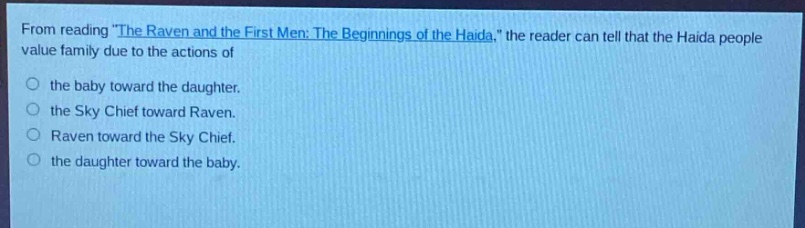 from reading \the raven and the first men: the beginnings of the haida,\ the reader can tell that the haida people value family due to the actions of\n○ the baby toward the daughter.\n○ the sky chief toward raven.\n○ raven toward the sky chief.\n○ the daughter toward the baby.